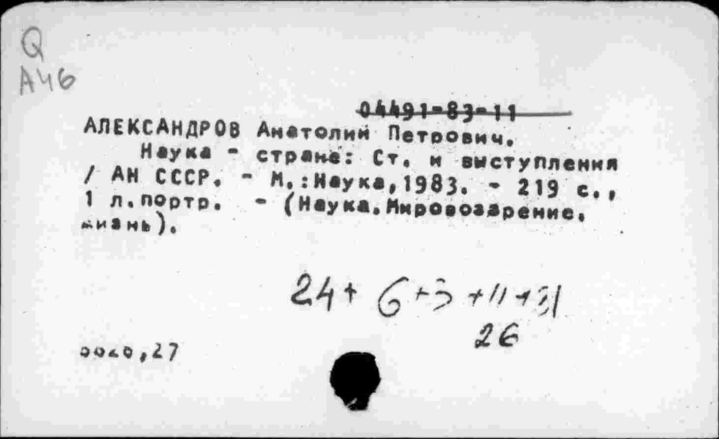 ﻿
ШЭ1"8Э«11-----
Анатолий Петрович« страна; Ст. и выступления
М.:Наука,19вЗ. - 219 с.,
• (наука.Мироаоадрение,
АЛЕКСАНДРОВ Наука -/ АН СССР« -1 Л•ПОртр. мь).
<2^ +	+ // -f
2G
004.0,27